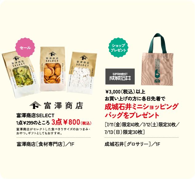 富澤商店SELECT 1点￥299のところ 3点￥800(税込) 富澤商店［食材専門店］／1F ￥3,000(税込)以上 お買い上げの方に各日先着で 成城石井ミニショッピング バッグをプレゼント ［7/11(金)限定40枚／7/12(土)限定30枚／ 7/13(日)限定30枚］ 成城石井［グロサリー］／1F