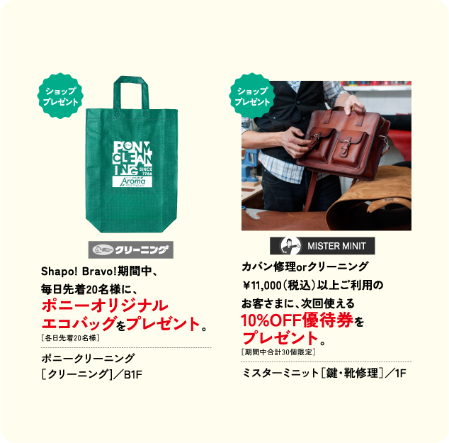 Shapo Bravo期間中、 毎日先着20名様に、 ポニーオリジナル エコバッグをプレゼント。 ポニークリーニング ［クリーニング]／B1F カバン修理orクリーニング ￥11,000(税込)以上ご利用の お客さまに、次回使える 10%OFF優待券を プレゼント。 ミスターミニット［鍵・靴修理］／1F