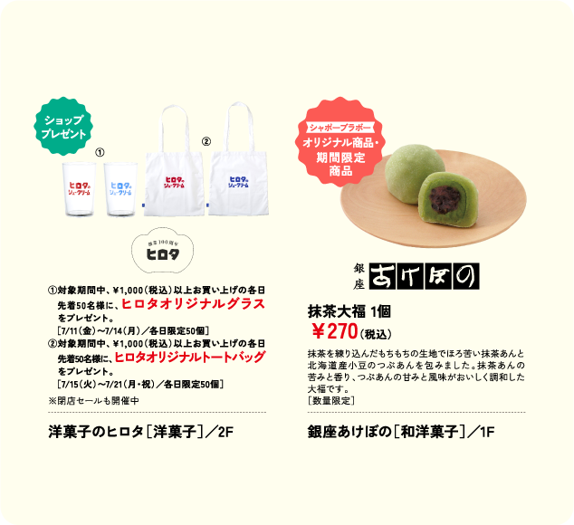 ①対象期間中、￥1,000(税込)以上お買い上げの各日　先着50名様に、ヒロタオリジナルグラス 　をプレゼント。 　［7/11(金)〜7/14(月)／各日限定50個］ ②対象期間中、￥1,000(税込)以上お買い上げの各日　先着50名様に、ヒロタオリジナルトートバッグ　をプレゼント。 　［7/15(火)〜7/21(月・祝)／各日限定50個］ 洋菓子のヒロタ［洋菓子］／2F 抹茶大福 1個 ￥270(税込) 銀座あけぼの［和洋菓子］／1F