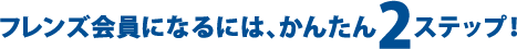フレンズ会員になるには、かんたん2ステップ！