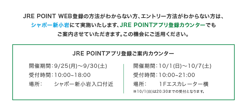 JRE POINT WEB登録の方法がわからない方、エントリー方法がわからない方は、シャポー新小岩にて実施いたします、JRE POINTアプリ登録カウンターでもご案内させていただきます。この機会にご活用ください。 JRE POINTアプリ登録ご案内カウンターの情報は次の通りです。開催期間：9/25（月）～9/30（土） 受付時間：10時から18時 場所：シャポー新小岩入口付近 開催期間：10/1（日）～10/7（土） 受付時間：10時から21時 ※10/1(日)は20:30までの受付となります。 場所：1Fエスカレーター横