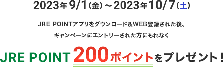 2023年9/1（金）～2023年10/7（土） JRE POINTアプリをダウンロード＆WEB登録された後、キャンペーンにエントリーされた方にもれなくJRE POINT 200ポイントをプレゼント！